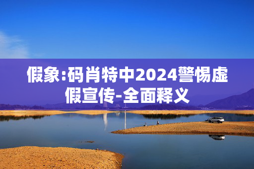 假象:码肖特中2024警惕虚假宣传-全面释义