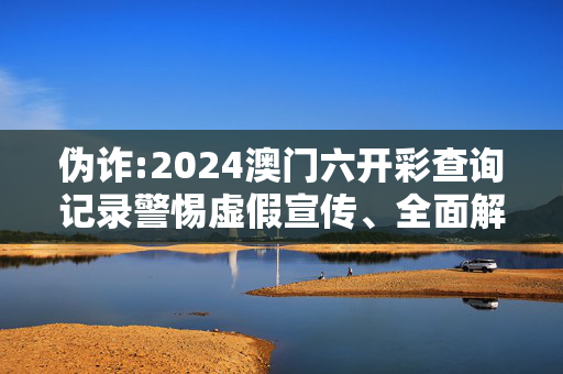 伪诈:2024澳门六开彩查询记录警惕虚假宣传、全面解答