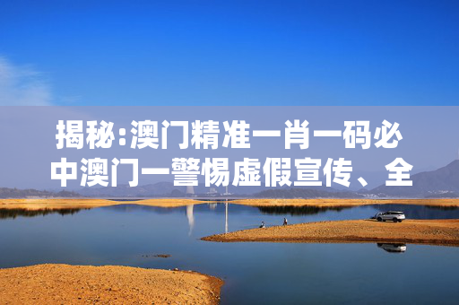 揭秘:澳门精准一肖一码必中澳门一警惕虚假宣传、全面解答与解释