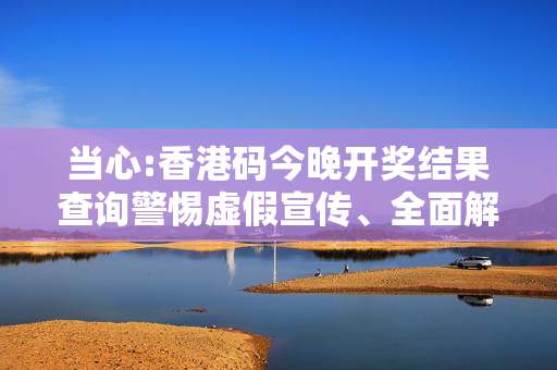 当心:香港码今晚开奖结果查询警惕虚假宣传、全面解答