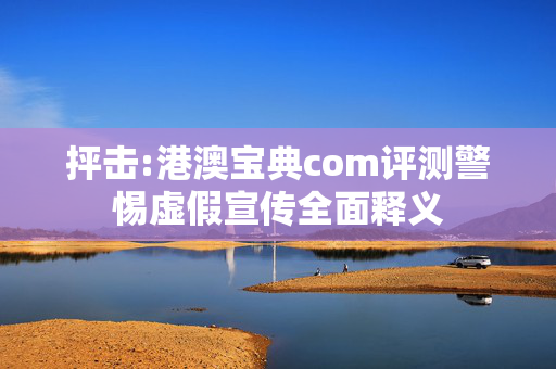 抨击:港澳宝典com评测警惕虚假宣传全面释义