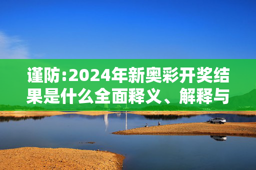 谨防:2024年新奥彩开奖结果是什么全面释义、解释与落实