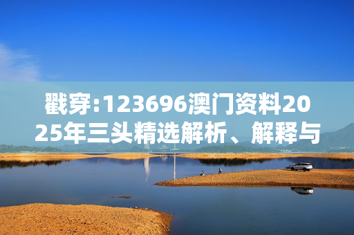 戳穿:123696澳门资料2025年三头精选解析、解释与落实