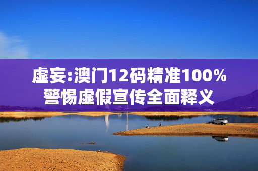 虚妄:澳门12码精准100%警惕虚假宣传全面释义