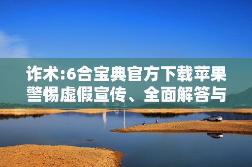 诈术:6合宝典官方下载苹果警惕虚假宣传、全面解答与解释