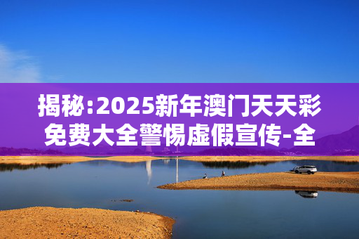 揭秘:2025新年澳门天天彩免费大全警惕虚假宣传-全面释义