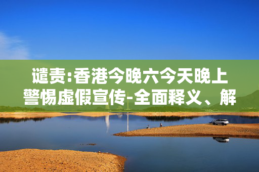 谴责:香港今晚六今天晚上警惕虚假宣传-全面释义、解释与落实