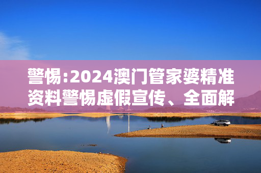 警惕:2024澳门管家婆精准资料警惕虚假宣传、全面解答与解释