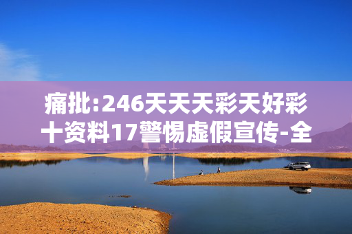痛批:246天天天彩天好彩十资料17警惕虚假宣传-全面释义、解释与落实