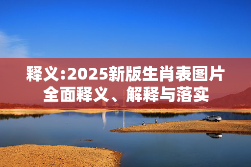 释义:2025新版生肖表图片全面释义、解释与落实