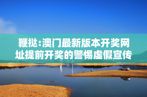 鞭挞:澳门最新版本开奖网址提前开奖的警惕虚假宣传、全面解答
