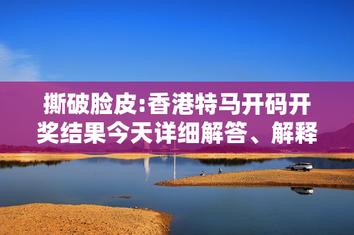 撕破脸皮:香港特马开码开奖结果今天详细解答、解释与落实