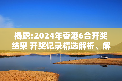 揭露:2024年香港6合开奖结果 开奖记录精选解析、解释与落实