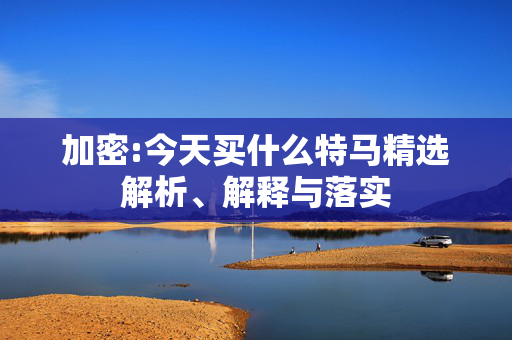 加密:今天买什么特马精选解析、解释与落实