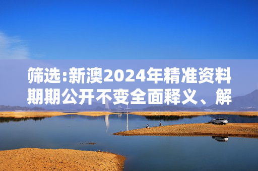 筛选:新澳2024年精准资料期期公开不变全面释义、解释与落实