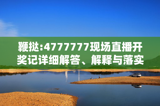 鞭挞:4777777现场直播开奖记详细解答、解释与落实