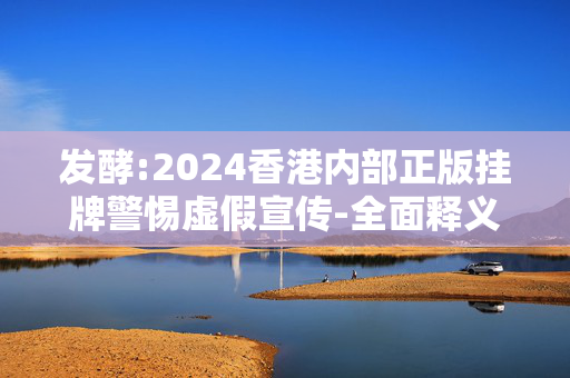 发酵:2024香港内部正版挂牌警惕虚假宣传-全面释义、解释与落实
