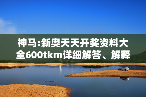 神马:新奥天天开奖资料大全600tkm详细解答、解释与落实