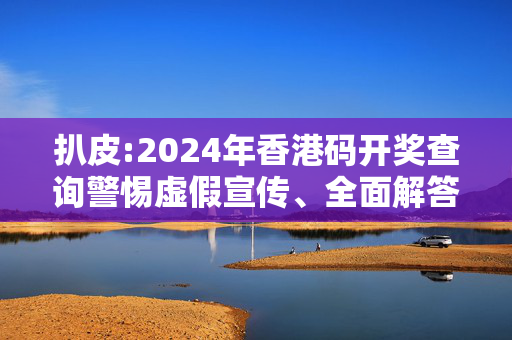 扒皮:2024年香港码开奖查询警惕虚假宣传、全面解答
