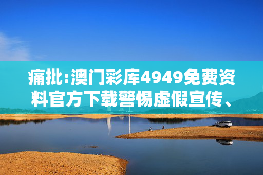痛批:澳门彩库4949免费资料官方下载警惕虚假宣传、全面解答与解释