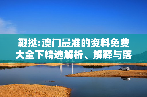 鞭挞:澳门最准的资料免费大全下精选解析、解释与落实