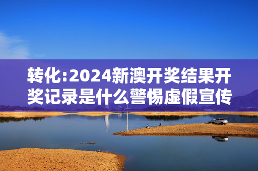 转化:2024新澳开奖结果开奖记录是什么警惕虚假宣传、全面解答