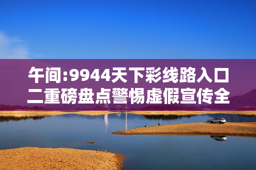 午间:9944天下彩线路入口二重磅盘点警惕虚假宣传全面释义