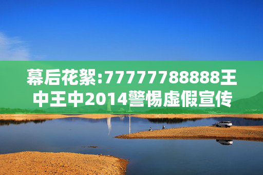 幕后花絮:77777788888王中王中2014警惕虚假宣传-全面释义
