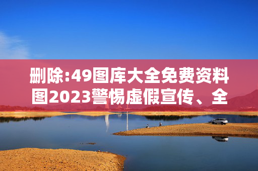 删除:49图库大全免费资料图2023警惕虚假宣传、全面解答