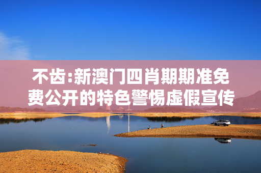 不齿:新澳门四肖期期准免费公开的特色警惕虚假宣传、全面解答与解释