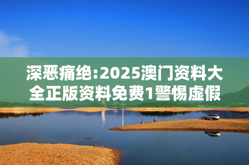 深恶痛绝:2025澳门资料大全正版资料免费1警惕虚假宣传、全面解答