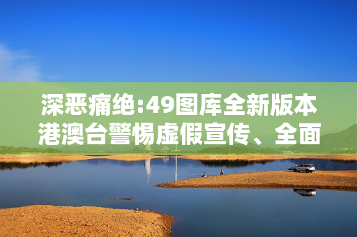 深恶痛绝:49图库全新版本港澳台警惕虚假宣传、全面解答与解释