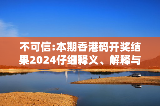 不可信:本期香港码开奖结果2024仔细释义、解释与落实