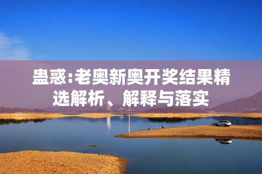 蛊惑:老奥新奥开奖结果精选解析、解释与落实