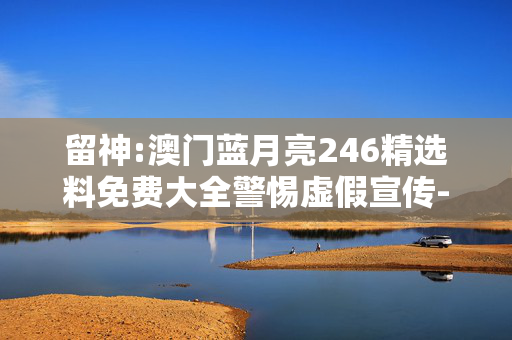 留神:澳门蓝月亮246精选料免费大全警惕虚假宣传-全面释义