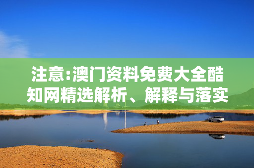 注意:澳门资料免费大全酷知网精选解析、解释与落实