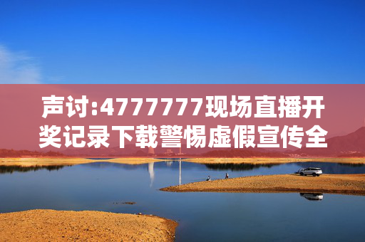 声讨:4777777现场直播开奖记录下载警惕虚假宣传全面释义