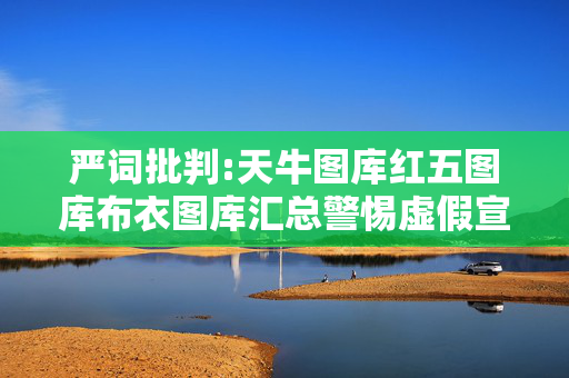 严词批判:天牛图库红五图库布衣图库汇总警惕虚假宣传-全面释义