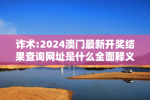 诈术:2024澳门最新开奖结果查询网址是什么全面释义、解释与落实