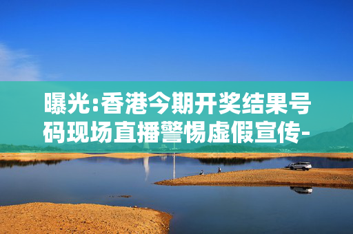 曝光:香港今期开奖结果号码现场直播警惕虚假宣传-全面释义