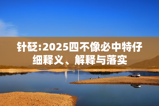 针砭:2025四不像必中特仔细释义、解释与落实