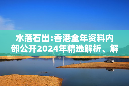 水落石出:香港全年资料内部公开2024年精选解析、解释与落实