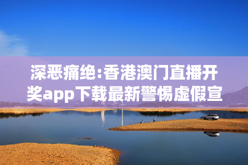 深恶痛绝:香港澳门直播开奖app下载最新警惕虚假宣传全面释义