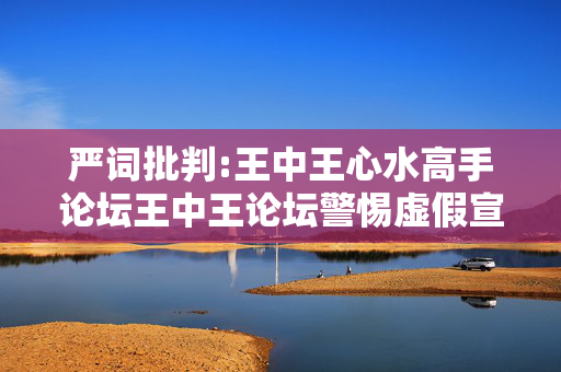 严词批判:王中王心水高手论坛王中王论坛警惕虚假宣传-全面释义、解释与落实