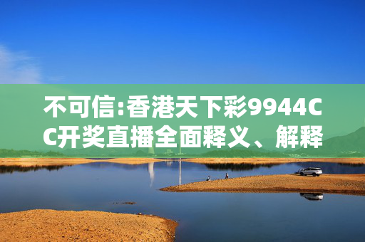 不可信:香港天下彩9944CC开奖直播全面释义、解释与落实