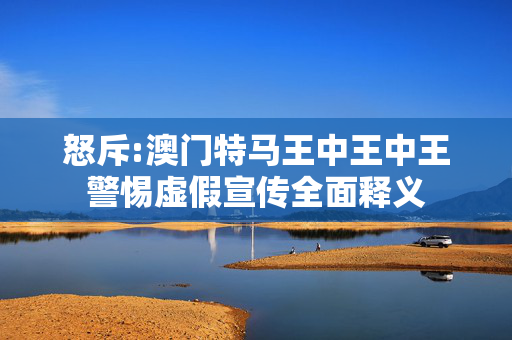 怒斥:澳门特马王中王中王警惕虚假宣传全面释义