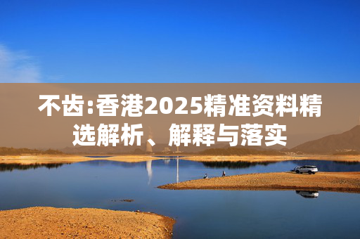 不齿:香港2025精准资料精选解析、解释与落实