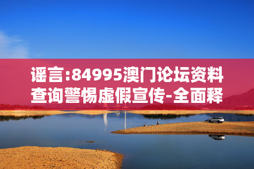 谣言:84995澳门论坛资料查询警惕虚假宣传-全面释义