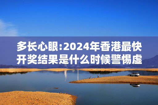 多长心眼:2024年香港最快开奖结果是什么时候警惕虚假宣传全面释义