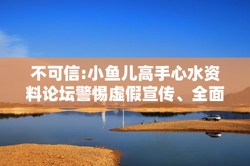 不可信:小鱼儿高手心水资料论坛警惕虚假宣传、全面解答与解释